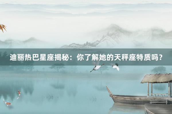 迪丽热巴星座揭秘：你了解她的天秤座特质吗？